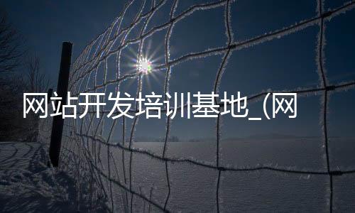 网站开发培训基地_(网站开发培训基地在哪里)