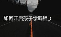 如何开启孩子学编程_(想让孩子学编程从哪里入手)